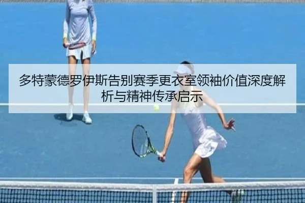 多特蒙德罗伊斯告别赛季更衣室领袖价值深度解析与精神传承启示