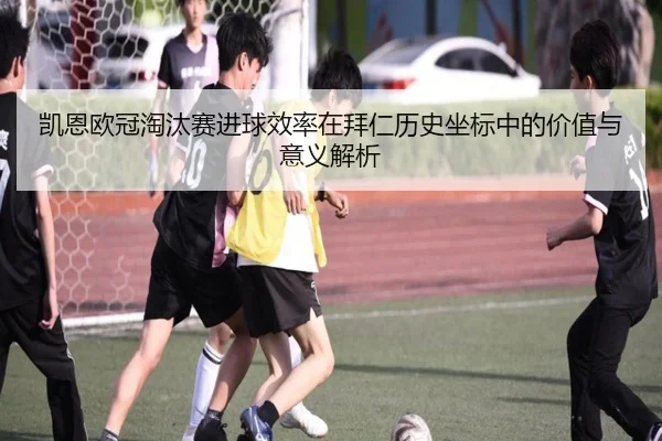 凯恩欧冠淘汰赛进球效率在拜仁历史坐标中的价值与意义解析