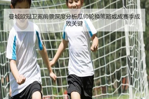 曼城欧冠卫冕前景深度分析瓜帅轮换策略或成赛季成败关键