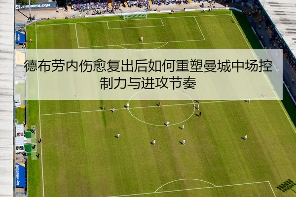 德布劳内伤愈复出后如何重塑曼城中场控制力与进攻节奏