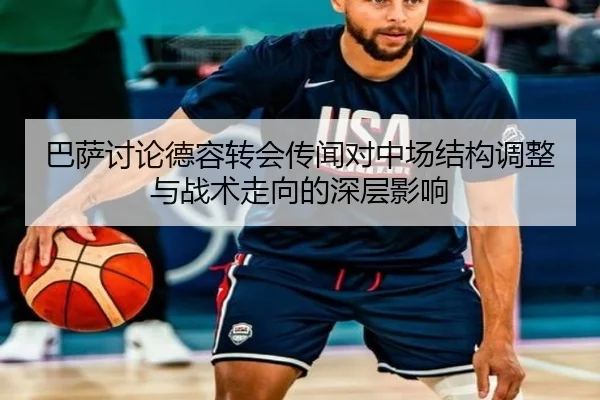 巴萨讨论德容转会传闻对中场结构调整与战术走向的深层影响