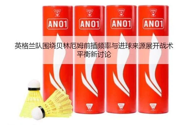 英格兰队围绕贝林厄姆前插频率与进球来源展开战术平衡新讨论