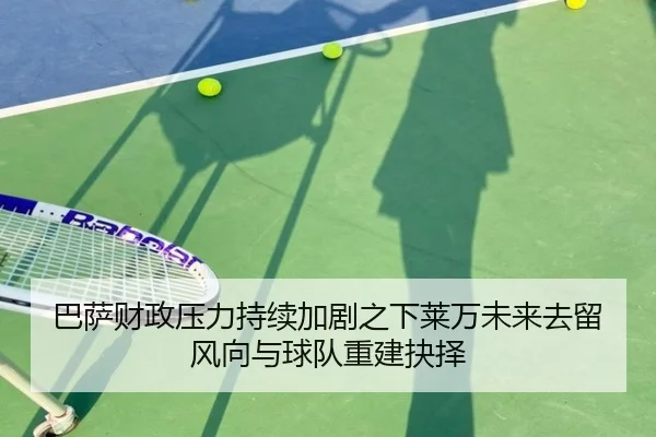 巴萨财政压力持续加剧之下莱万未来去留风向与球队重建抉择