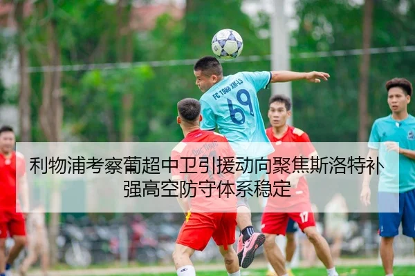 利物浦考察葡超中卫引援动向聚焦斯洛特补强高空防守体系稳定